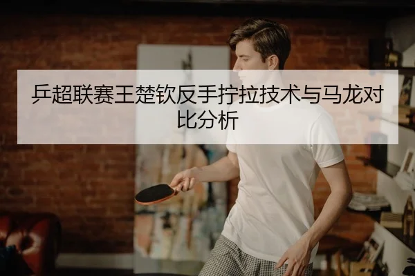 乒超联赛王楚钦反手拧拉技术与马龙对比分析