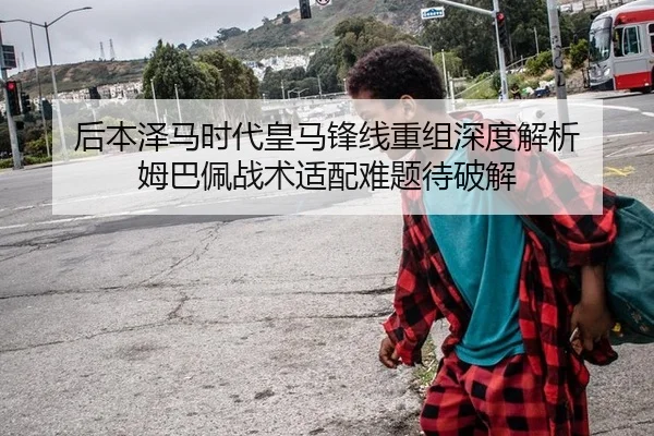 后本泽马时代皇马锋线重组深度解析 姆巴佩战术适配难题待破解