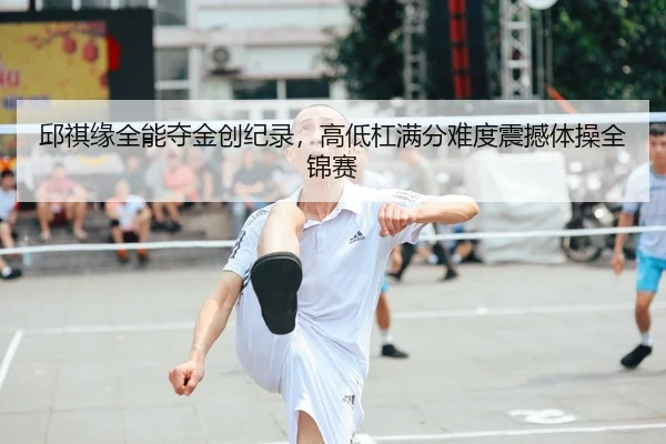 邱祺缘全能夺金创纪录，高低杠满分难度震撼体操全锦赛