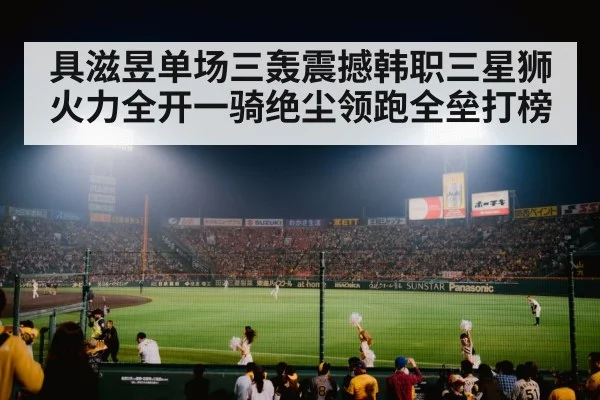 具滋昱单场三轰震撼韩职三星狮火力全开一骑绝尘领跑全垒打榜