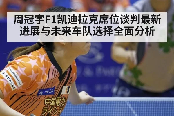 周冠宇F1凯迪拉克席位谈判最新进展与未来车队选择全面分析