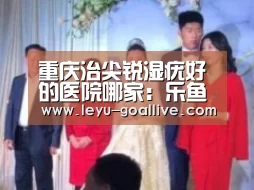 重庆治尖锐湿疣好的医院哪家：乐鱼篮球竞猜